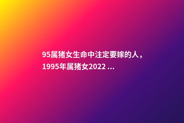 95属猪女生命中注定要嫁的人，1995年属猪女2022 年姻缘 95年属猪的注定婚姻，95年属猪的女生婚姻-第1张-观点-玄机派